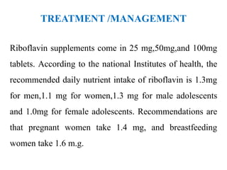 TREATMENT /MANAGEMENT
Riboflavin supplements come in 25 mg,50mg,and 100mg
tablets. According to the national Institutes of health, the
recommended daily nutrient intake of riboflavin is 1.3mg
for men,1.1 mg for women,1.3 mg for male adolescents
and 1.0mg for female adolescents. Recommendations are
that pregnant women take 1.4 mg, and breastfeeding
women take 1.6 m.g.
 