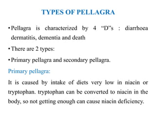 TYPES OF PELLAGRA
•Pellagra is characterized by 4 “D”s : diarrhoea
dermatitis, dementia and death
•There are 2 types:
•Primary pellagra and secondary pellagra.
Primary pellagra:
It is caused by intake of diets very low in niacin or
tryptophan. tryptophan can be converted to niacin in the
body, so not getting enough can cause niacin deficiency.
 