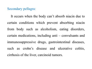 Secondary pellagra:
It occurs when the body can’t absorb niacin due to
certain conditions which prevent absorbing niacin
from body such as alcoholism, eating disorders,
certain medications, including anti – convulsants and
immunosuppressive drugs, gastrointestinal diseases,
such as crohn’s disease and ulcerative colitis,
cirrhosis of the liver, carcinoid tumors.
 