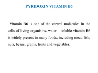 PYRIDOXIN VITAMIN B6
Vitamin B6 is one of the central molecules in the
cells of living organisms. water – soluble vitamin B6
is widely present in many foods, including meat, fish,
nuts, beans, grains, fruits and vegetables.
 