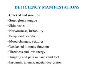 DEFICIENCY MANIFESTATIONS
• Cracked and sore lips
• Sore, glossy tongue
• Skin rashes
• Nervousness, irritability
• Peripheral neuritis
• Mood changes, Seizures
• Weakened immune functions
• Tiredness and low energy
• Tingling and pain in hands and feet
• Insomnia, anemia, mental depression
 