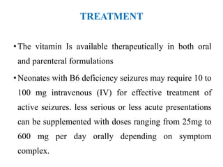 TREATMENT
•The vitamin Is available therapeutically in both oral
and parenteral formulations
•Neonates with B6 deficiency seizures may require 10 to
100 mg intravenous (IV) for effective treatment of
active seizures. less serious or less acute presentations
can be supplemented with doses ranging from 25mg to
600 mg per day orally depending on symptom
complex.
 