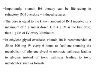 • Importantly, vitamin B6 therapy can be life-saving in
refractory INH overdose – induced seizures.
• The dose is equal to the known amount of INH ingested or a
maximum of 5 g and is dosed 1 to 4 g IV as the first dose,
then 1 g IM or IV every 30 minutes.
• In ethylene glycol overdose, vitamin B6 is recommended at
50 to 100 mg IV every 6 hours to facilitate shunting the
metabolism of ethylene glycol to nontoxic pathways leading
to glycine instead of toxic pathways leading to toxic
metabolites’ such as formate.
 