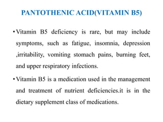 PANTOTHENIC ACID(VITAMIN B5)
•Vitamin B5 deficiency is rare, but may include
symptoms, such as fatigue, insomnia, depression
,irritability, vomiting stomach pains, burning feet,
and upper respiratory infections.
•Vitamin B5 is a medication used in the management
and treatment of nutrient deficiencies.it is in the
dietary supplement class of medications.
 