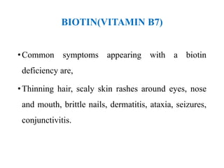 BIOTIN(VITAMIN B7)
•Common symptoms appearing with a biotin
deficiency are,
•Thinning hair, scaly skin rashes around eyes, nose
and mouth, brittle nails, dermatitis, ataxia, seizures,
conjunctivitis.
 
