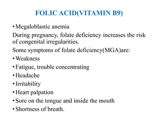 FOLIC ACID(VITAMIN B9)
•Megaloblastic anemia
During pregnancy, folate deficiency increases the risk
of congenital irregularities.
Some symptoms of folate deficiency(MGA)are:
•Weakness
•Fatigue, trouble concentrating
•Headache
•Irritability
•Heart palpation
•Sore on the tongue and inside the mouth
•Shortness of breath.
 