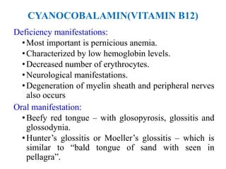 CYANOCOBALAMIN(VITAMIN B12)
Deficiency manifestations:
•Most important is pernicious anemia.
•Characterized by low hemoglobin levels.
•Decreased number of erythrocytes.
•Neurological manifestations.
•Degeneration of myelin sheath and peripheral nerves
also occurs
Oral manifestation:
•Beefy red tongue – with glosopyrosis, glossitis and
glossodynia.
•Hunter’s glossitis or Moeller’s glossitis – which is
similar to “bald tongue of sand with seen in
pellagra”.
 