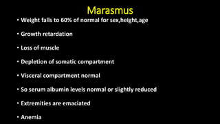 Marasmus
• Weight falls to 60% of normal for sex,height,age
• Growth retardation
• Loss of muscle
• Depletion of somatic compartment
• Visceral compartment normal
• So serum albumin levels normal or slightly reduced
• Extremities are emaciated
• Anemia
 