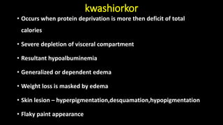 kwashiorkor
• Occurs when protein deprivation is more then deficit of total
calories
• Severe depletion of visceral compartment
• Resultant hypoalbuminemia
• Generalized or dependent edema
• Weight loss is masked by edema
• Skin lesion – hyperpigmentation,desquamation,hypopigmentation
• Flaky paint appearance
 
