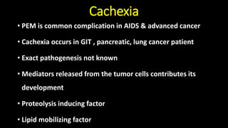 Cachexia
• PEM is common complication in AIDS & advanced cancer
• Cachexia occurs in GIT , pancreatic, lung cancer patient
• Exact pathogenesis not known
• Mediators released from the tumor cells contributes its
development
• Proteolysis inducing factor
• Lipid mobilizing factor
 