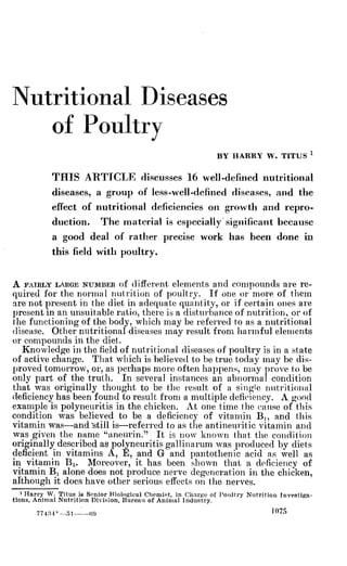 Nutritional Diseases
of Poultry
BY HARRY W. TITUS ^
THIS ARTICLE discusses 16 well-defined nutritional
diseases, a group of less-well-defined diseases, and the
effect of nutritional deficiencies on growth and repro-
duction. The material is especially significant because
a good deal of rather precise work has been done in
this field with poultry.
A FAIRLY LARGE NUMBER of different elements and compounds are re-
quired for the normal nutrition of poultry. If one or more of them
are not present in the diet in adequate quantity, or if certain ones are
present in an unsuitable ratio, there is a distui'bance of nutritiori, or of
the functioning of the body, which may be referred to as a nutritional
disease. Other nutritional diseases may result from harmful elements
or compounds in the diet.
Knowledge in the field of nutritional diseases of poultry is in a state
of active change. That which is believed to be true today may be dis-
proved tomorrow, or, as perhaps more often happens, may prove to be
only part of the truth. In several instances an abnormal condition
that was originally thought to be the result of a single nutritional
deficiency has been found to result from a multiple deficiency. A good
example is polyneuritis in the chicken. At one time the cause of this
condition was believed to be a deficiency of vitamin Bj, and this
vitamin was—and 'still is—referred to as the antineuritic vitamin and
was given the name "aneurin." It is now known that the condition
originally described as polyneuritis gallinarum was produced by diets
deficient in vitamins A, E, and G and pantothenic acid as Tvell as
in vitamin Bi. Moreover, it has been shown that a deficiency of
vitamin Bi alone does not produce nerve degeneration in the chicken,
although it does have other serious effects on the nerves.
1 Harry W. Titus ie Sonior liiological Chomif^t, in Charge of Poiiliry Nutrition Investiga-
tions, Animal Nutrition Division, Bureau of Animal Industry.
774:M°--r>l (Î0 ^^^^
 