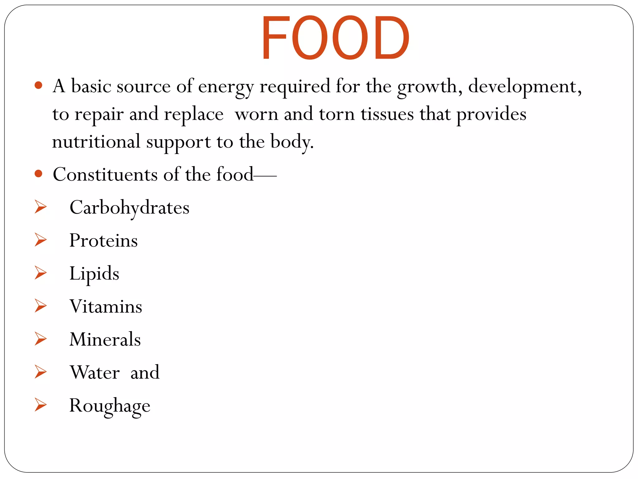 FOOD
 A basic source of energy required for the growth, development,
to repair and replace worn and torn tissues that provides
nutritional support to the body.
 Constituents of the food—
 Carbohydrates
 Proteins
 Lipids
 Vitamins
 Minerals
 Water and
 Roughage
 