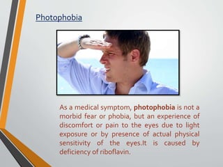 Photophobia
As a medical symptom, photophobia is not a
morbid fear or phobia, but an experience of
discomfort or pain to the eyes due to light
exposure or by presence of actual physical
sensitivity of the eyes.It is caused by
deficiency of riboflavin.
 