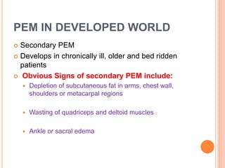 PEM IN DEVELOPED WORLD
 Secondary PEM
 Develops in chronically ill, older and bed ridden
patients
 Obvious Signs of secondary PEM include:
 Depletion of subcutaneous fat in arms, chest wall,
shoulders or metacarpal regions
 Wasting of quadriceps and deltoid muscles
 Ankle or sacral edema
 