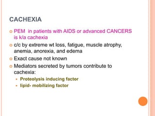 CACHEXIA
 PEM in patients with AIDS or advanced CANCERS
is k/a cachexia
 c/c by extreme wt loss, fatigue, muscle atrophy,
anemia, anorexia, and edema
 Exact cause not known
 Mediators secreted by tumors contribute to
cachexia:
 Proteolysis inducing factor
 lipid- mobilizing factor
 