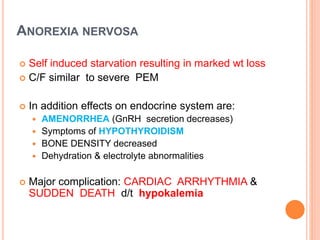 ANOREXIA NERVOSA
 Self induced starvation resulting in marked wt loss
 C/F similar to severe PEM
 In addition effects on endocrine system are:
 AMENORRHEA (GnRH secretion decreases)
 Symptoms of HYPOTHYROIDISM
 BONE DENSITY decreased
 Dehydration & electrolyte abnormalities
 Major complication: CARDIAC ARRHYTHMIA &
SUDDEN DEATH d/t hypokalemia
 