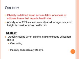 OBESITY
 Obesity is defined as an accumulation of excess of
adipose tissue that imparts health risk.
 A body wt of 20% excess over ideal wt for age, sex and
height is considered as health risk
Etiology
 Obesity results when calorie intake exceeds utilisation
like in
 Over eating
 Inactivity and sedentary life style
19
 