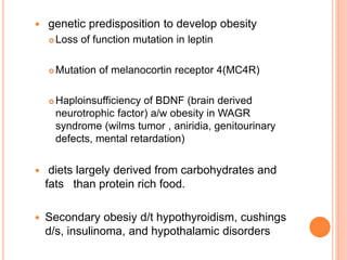  genetic predisposition to develop obesity
 Loss of function mutation in leptin
 Mutation of melanocortin receptor 4(MC4R)
 Haploinsufficiency of BDNF (brain derived
neurotrophic factor) a/w obesity in WAGR
syndrome (wilms tumor , aniridia, genitourinary
defects, mental retardation)
 diets largely derived from carbohydrates and
fats than protein rich food.
 Secondary obesiy d/t hypothyroidism, cushings
d/s, insulinoma, and hypothalamic disorders
 
