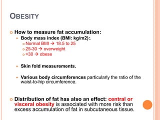 OBESITY
 How to measure fat accumulation:
 Body mass index (BMI: kg/m2):.
 Normal BMI  18.5 to 25
 25-30  overweight
 >30  obese
 Skin fold measurements.
 Various body circumferences particularly the ratio of the
waist-to-hip circumference.
 Distribution of fat has also an effect: central or
visceral obesity is associated with more risk than
excess accumulation of fat in subcutaneous tissue.
 