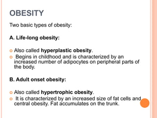 OBESITY
Two basic types of obesity:
A. Life-long obesity:
 Also called hyperplastic obesity.
 Begins in childhood and is characterized by an
increased number of adipocytes on peripheral parts of
the body.
B. Adult onset obesity:
 Also called hypertrophic obesity.
 It is characterized by an increased size of fat cells and
central obesity. Fat accumulates on the trunk.
 