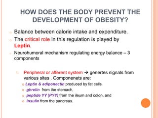 HOW DOES THE BODY PREVENT THE
DEVELOPMENT OF OBESITY?
o Balance between calorie intake and expenditure.
o The critical role in this regulation is played by
Leptin.
o Neurohumoral mechanism regulating energy balance – 3
components
1. Peripheral or afferent system  genertes signals from
various sites . Componenets are:
 Leptin & adiponectin produced by fat cells
 ghrelin from the stomach,
 peptide YY (PYY) from the ileum and colon, and
 insulin from the pancreas.
 