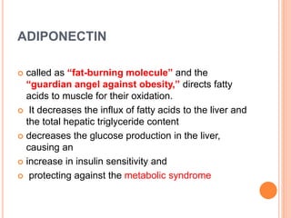 ADIPONECTIN
 called as “fat-burning molecule” and the
“guardian angel against obesity,” directs fatty
acids to muscle for their oxidation.
 It decreases the influx of fatty acids to the liver and
the total hepatic triglyceride content
 decreases the glucose production in the liver,
causing an
 increase in insulin sensitivity and
 protecting against the metabolic syndrome
 