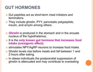 GUT HORMONES
 Gut peptides act as short-term meal initiators and
terminators.
 They include ghrelin, PYY, pancreatic polypeptide,
insulin, and amylin among others.
 Ghrelin is produced in the stomach and in the arcuate
nucleus of the hypothalamus.
 It is the only known gut hormone that increases food
intake (orexigenic effect).
 stimulates NPY/AgRP neurons to increase food intake.
 Ghrelin levels rise before meals and fall between 1 and
2 hours after eating.
 In obese individuals the postprandial suppression of
ghrelin is attenuated and may contribute to overeating
 
