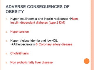ADVERSE CONSEQUENCES OF
OBESITY
1. Hyper insulinaemia and insulin resistance Non-
Insulin dependant diabetes (type 2 DM)
2. Hypertension
3. Hyper triglyceridemia and lowHDL
Atherosclerosis Coronary artery disease
4. Cholelithiasis
5. Non aloholic fatty liver disease
 