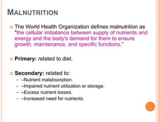 MALNUTRITION
 The World Health Organization defines malnutrition as
"the cellular imbalance between supply of nutrients and
energy and the body's demand for them to ensure
growth, maintenance, and specific functions.“
 Primary: related to diet.
 Secondary: related to:
 –Nutrient malabsorption.
 –Impaired nutrient utilization or storage.
 –Excess nutrient losses.
 –Increased need for nutrients.
 