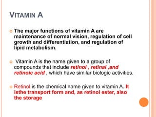 VITAMIN A
 The major functions of vitamin A are
maintenance of normal vision, regulation of cell
growth and differentiation, and regulation of
lipid metabolism.
 Vitamin A is the name given to a group of
compounds that include retinol , retinal ,and
retinoic acid , which have similar biologic activities.
 Retinol is the chemical name given to vitamin A. It
isthe transport form and, as retinol ester, also
the storage
 