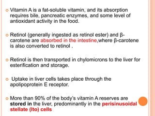  Vitamin A is a fat-soluble vitamin, and its absorption
requires bile, pancreatic enzymes, and some level of
antioxidant activity in the food.
 Retinol (generally ingested as retinol ester) and β-
carotene are absorbed in the intestine,where β-carotene
is also converted to retinol .
 Retinol is then transported in chylomicrons to the liver for
esterification and storage.
 Uptake in liver cells takes place through the
apolipoprotein E receptor.
 More than 90% of the body’s vitamin A reserves are
stored in the liver, predominantly in the perisinusoidal
stellate (Ito) cells
 