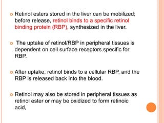  Retinol esters stored in the liver can be mobilized;
before release, retinol binds to a specific retinol
binding protein (RBP), synthesized in the liver.
 The uptake of retinol/RBP in peripheral tissues is
dependent on cell surface receptors specific for
RBP.
 After uptake, retinol binds to a cellular RBP, and the
RBP is released back into the blood.
 Retinol may also be stored in peripheral tissues as
retinol ester or may be oxidized to form retinoic
acid,
 