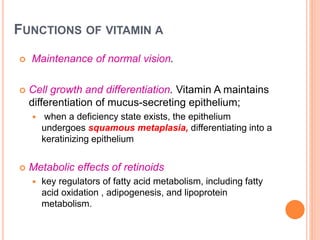 FUNCTIONS OF VITAMIN A
 Maintenance of normal vision.
 Cell growth and differentiation. Vitamin A maintains
differentiation of mucus-secreting epithelium;
 when a deficiency state exists, the epithelium
undergoes squamous metaplasia, differentiating into a
keratinizing epithelium
 Metabolic effects of retinoids
 key regulators of fatty acid metabolism, including fatty
acid oxidation , adipogenesis, and lipoprotein
metabolism.
 