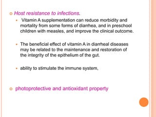  Host resistance to infections.
 Vitamin A supplementation can reduce morbidity and
mortality from some forms of diarrhea, and in preschool
children with measles, and improve the clinical outcome.
 The beneficial effect of vitamin A in diarrheal diseases
may be related to the maintenance and restoration of
the integrity of the epithelium of the gut.
 ability to stimulate the immune system,
 photoprotective and antioxidant property
 