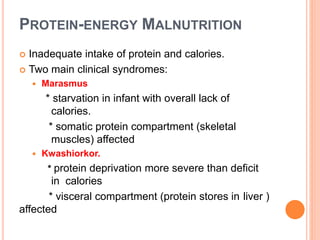 PROTEIN-ENERGY MALNUTRITION
 Inadequate intake of protein and calories.
 Two main clinical syndromes:
 Marasmus
* starvation in infant with overall lack of
calories.
* somatic protein compartment (skeletal
muscles) affected
 Kwashiorkor.
* protein deprivation more severe than deficit
in calories
* visceral compartment (protein stores in liver )
affected
 
