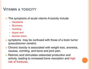 VITAMIN A TOXICITY
 The symptoms of acute vitamin A toxicity include
 Headache
 Dizziness
 Vomiting
 stupor and
 blurred vision,
 symptoms may be confused with those of a brain tumor
(pseudotumor cerebri).
 Chronic toxicity is associated with weight loss, anorexia,
nausea, vomiting, and bone and joint pain.
 Retinoic acid stimulates osteoclast production and
activity, leading to increased bone resorption and high
risk of fractures.
 