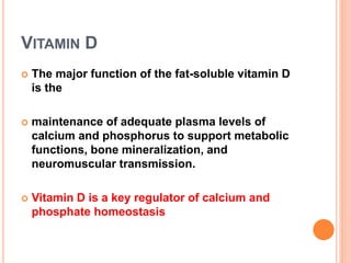 VITAMIN D
 The major function of the fat-soluble vitamin D
is the
 maintenance of adequate plasma levels of
calcium and phosphorus to support metabolic
functions, bone mineralization, and
neuromuscular transmission.
 Vitamin D is a key regulator of calcium and
phosphate homeostasis
 