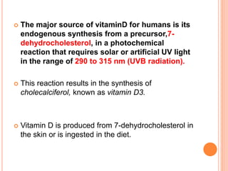  The major source of vitaminD for humans is its
endogenous synthesis from a precursor,7-
dehydrocholesterol, in a photochemical
reaction that requires solar or artificial UV light
in the range of 290 to 315 nm (UVB radiation).
 This reaction results in the synthesis of
cholecalciferol, known as vitamin D3.
 Vitamin D is produced from 7-dehydrocholesterol in
the skin or is ingested in the diet.
 