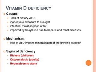 VITAMIN D DEFICIENCY
 Causes:
 lack of dietary vit D
 inadequate exposure to sunlight
 intestinal malabsorption of fat
 impaired hydroxylation due to hepatic and renal diseases
 Mechanism:
 lack of vit D impairs mineralisaton of the growing skeleton
 Signs of deficiency
• Rickets (children)
• Osteomalacia (adults)
• Hypocalcemic etany
 