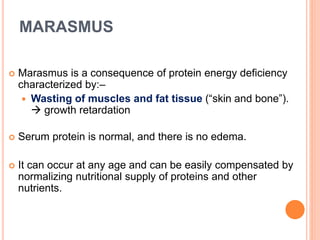 MARASMUS
 Marasmus is a consequence of protein energy deficiency
characterized by:–
 Wasting of muscles and fat tissue (“skin and bone”).
 growth retardation
 Serum protein is normal, and there is no edema.
 It can occur at any age and can be easily compensated by
normalizing nutritional supply of proteins and other
nutrients.
 