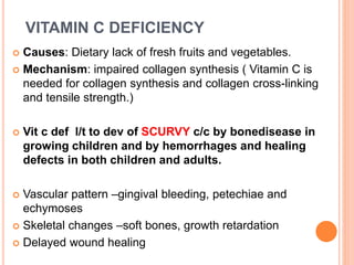 VITAMIN C DEFICIENCY
 Causes: Dietary lack of fresh fruits and vegetables.
 Mechanism: impaired collagen synthesis ( Vitamin C is
needed for collagen synthesis and collagen cross-linking
and tensile strength.)
 Vit c def l/t to dev of SCURVY c/c by bonedisease in
growing children and by hemorrhages and healing
defects in both children and adults.
 Vascular pattern –gingival bleeding, petechiae and
echymoses
 Skeletal changes –soft bones, growth retardation
 Delayed wound healing
 