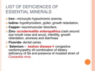 LIST OF DEFICIENCES OF
ESSENTIAL MINERALS
 Iron - microcytic hypochromic anemia.
 Iodine- hypothyroidism, goiter, growth retardation.
 Copper- neuromuscular disorders.
 Zinc- acrodermatitis enteropathica (rash around
eye mouth nose and anus), infertility, growth
retardation, anorexia and diarrhoea
 Fluoride- dental caries.
 Selenium – keshan disease congestive
cardiomyopathy d/t combination of dietary
deficiency of Se and presence of mutated strain of
Coxsackie virus
 