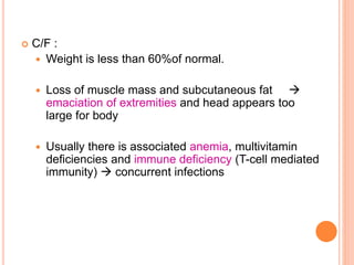  C/F :
 Weight is less than 60%of normal.
 Loss of muscle mass and subcutaneous fat 
emaciation of extremities and head appears too
large for body
 Usually there is associated anemia, multivitamin
deficiencies and immune deficiency (T-cell mediated
immunity)  concurrent infections
 