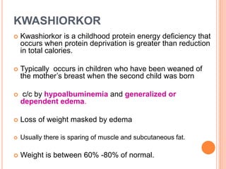 KWASHIORKOR
 Kwashiorkor is a childhood protein energy deficiency that
occurs when protein deprivation is greater than reduction
in total calories.
 Typically occurs in children who have been weaned of
the mother’s breast when the second child was born
 c/c by hypoalbuminemia and generalized or
dependent edema.
 Loss of weight masked by edema
 Usually there is sparing of muscle and subcutaneous fat.
 Weight is between 60% -80% of normal.
 