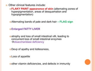  Other clinical features include:
FLAKY PAINT appearance of skin (alternating zones of
hyperpigmentation, areas of desquamation and
hypopigmentation)
Alternating bands of pale and dark hair – FLAG sign
Enlarged FATTY LIVER
atrophy and loss of small intestinal villi, leading to
concurrent loss of small intestinal enzymes
disaccharidase deficiency
Devp of apathy and listlessness,
Loss of appetite
other vitamin deficiencies, and defects in immunity
 