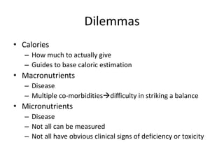 Dilemmas 
• Calories 
– How much to actually give 
– Guides to base caloric estimation 
• Macronutrients 
– Disease 
– Multiple co-morbiditiesdifficulty in striking a balance 
• Micronutrients 
– Disease 
– Not all can be measured 
– Not all have obvious clinical signs of deficiency or toxicity 
 