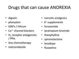 Drugs that can cause ANOREXIA 
• digoxin 
• phenytoin 
• SSRI’s / lithium 
• Ca++ channel blockers 
• H2 receptor antagonists 
/ PPIs 
• Any chemotherapy 
• metronidazole 
• narcotic analgesics 
• K+ supplements 
• furosemide 
• ipratropium bromide 
• theophylline 
• spironolactone 
• levodopa 
• fluoxetine 
 
