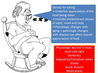 Senses for eating 
Underlies appreciation of the 
food being eaten 
Includes predominant senses 
of sight, smell and taste 
Physiologic changes with 
aging + pathologic changes 
with disease can affect overall 
appreciation of food 
Physiologic decline in taste, 
smell and sight 
Dementia 
Vegetative/Comatose states 
Stroke 
Acute disease 
Medications 
 