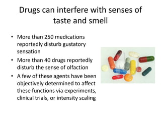 Drugs can interfere with senses of 
taste and smell 
• More than 250 medications 
reportedly disturb gustatory 
sensation 
• More than 40 drugs reportedly 
disturb the sense of olfaction 
• A few of these agents have been 
objectively determined to affect 
these functions via experiments, 
clinical trials, or intensity scaling 
 