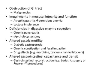• Obstruction of GI tract 
– Malignancies 
• Impairments in mucosal integrity and function 
– Atrophic gastritispernicious anemia 
– Lactose intolerance 
• Deficiencies in digestive enzyme secretion 
– Chronic pancreatitis 
– s/p cholecystectomy 
• Altered gastric motility 
– Diabetic gastroparesis 
– Chronic constipation and fecal impaction 
– Drug effects (e.g. morphine, calcium channel blockers) 
• Altered gastrointestinal capacitance and transit 
– Gastrointestinal reconstruction (e.g. bariatric surgery or 
Roux-en-Y procedures) 
 